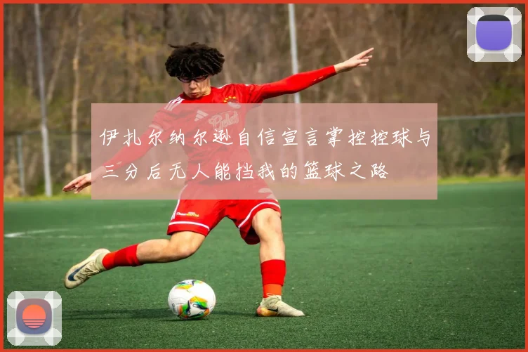 伊扎尔纳尔逊自信宣言掌控控球与三分后无人能挡我的篮球之路