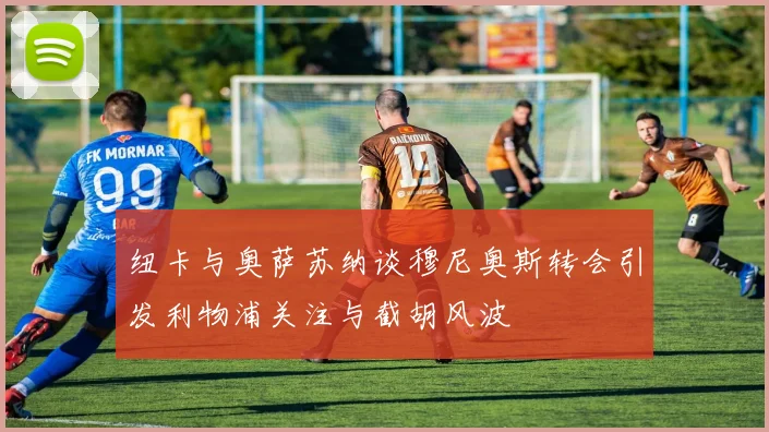纽卡与奥萨苏纳谈穆尼奥斯转会引发利物浦关注与截胡风波