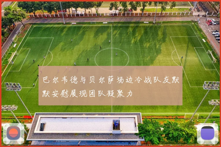 巴尔韦德与贝尔萨场边冷战队友默默安慰展现团队凝聚力