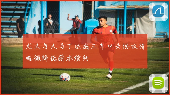尤文与大马丁达成三年口头协议将略微降低薪水续约