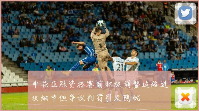 申花亚冠资格赛前积极调整边路进攻细节但争议判罚引发隐忧