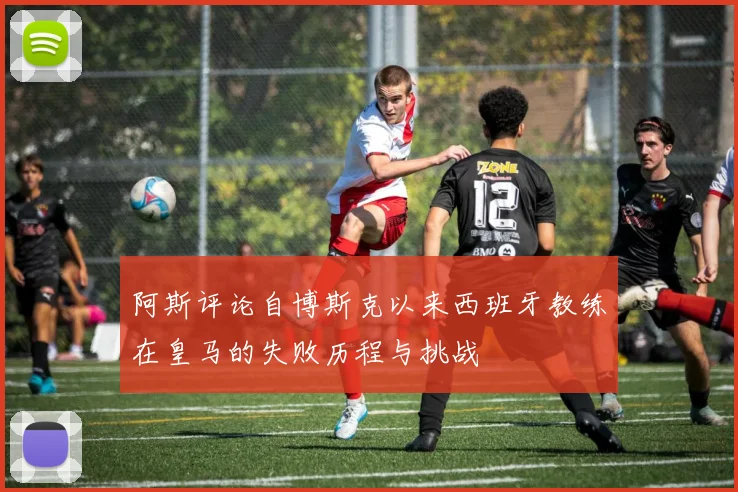阿斯评论自博斯克以来西班牙教练在皇马的失败历程与挑战