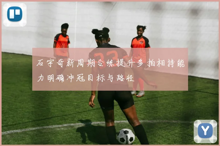 石宇奇新周期合练提升多拍相持能力明确冲冠目标与路径