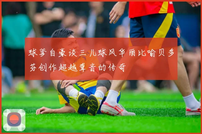球爹自豪谈三儿球风华丽比喻贝多芬创作超越聋音的传奇