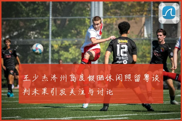 王少杰济州岛度假晒休闲照留粤谈判未果引发关注与讨论