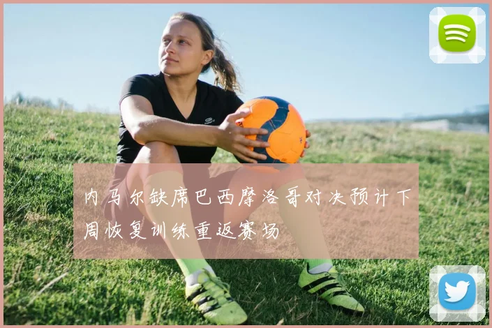 内马尔缺席巴西摩洛哥对决预计下周恢复训练重返赛场