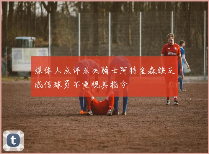 媒体人点评东决骑士阿特金森缺乏威信球员不重视其指令
