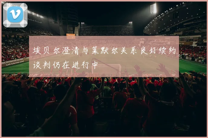 埃贝尔澄清与莱默尔关系良好续约谈判仍在进行中