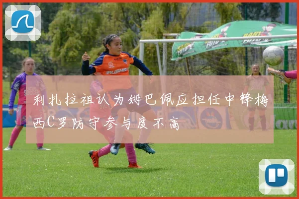 利扎拉祖认为姆巴佩应担任中锋梅西C罗防守参与度不高