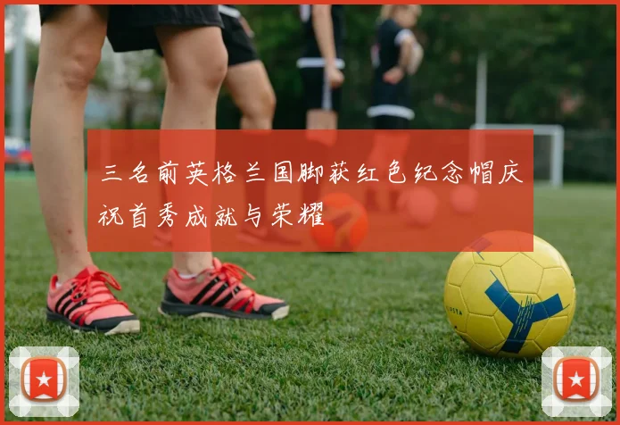 三名前英格兰国脚获红色纪念帽庆祝首秀成就与荣耀