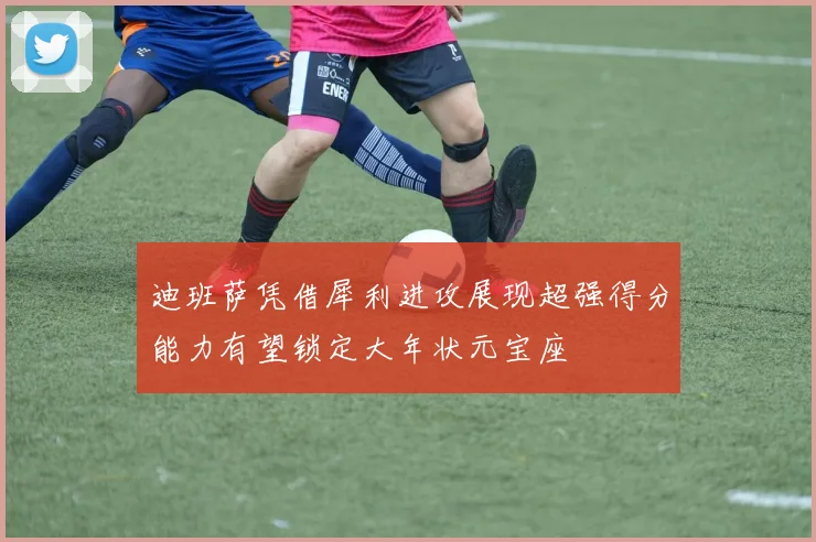 迪班萨凭借犀利进攻展现超强得分能力有望锁定大年状元宝座