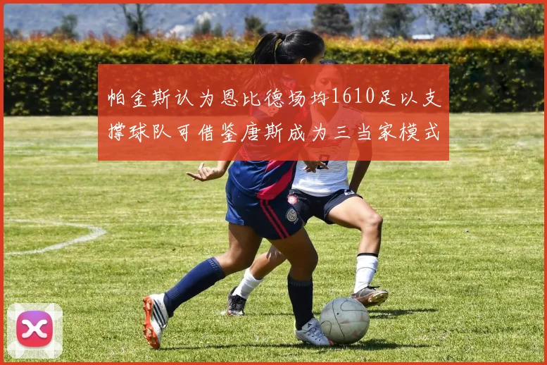 帕金斯认为恩比德场均1610足以支撑球队可借鉴唐斯成为三当家模式