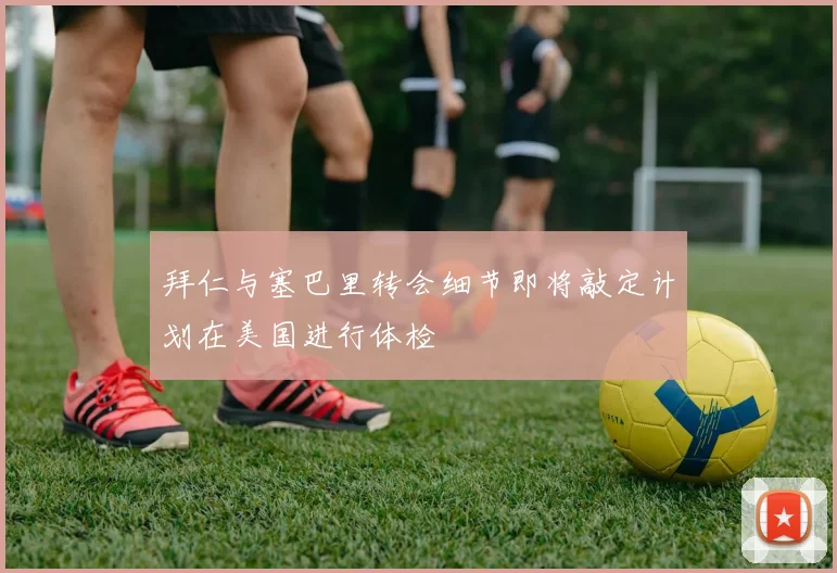 拜仁与塞巴里转会细节即将敲定计划在美国进行体检