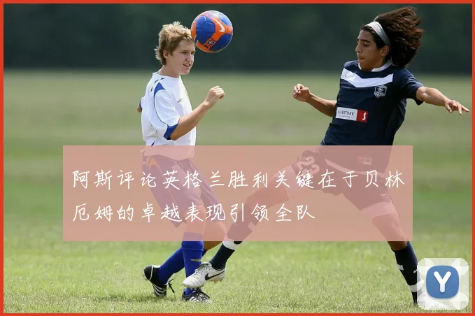 阿斯评论英格兰胜利关键在于贝林厄姆的卓越表现引领全队