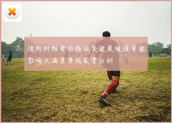 德约科维奇旧伤恢复进展缓慢可能影响大满贯争冠前景分析