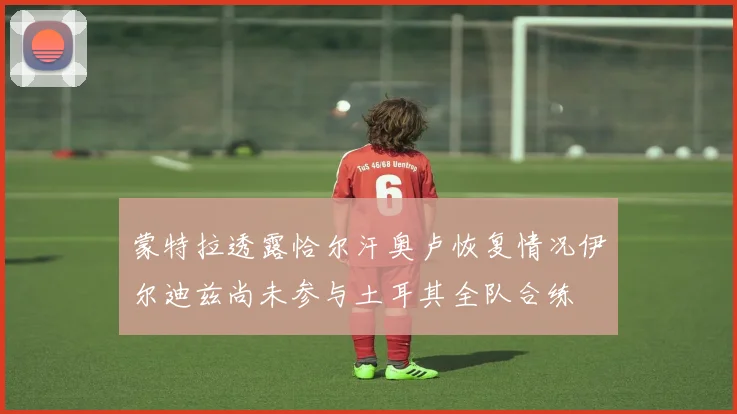 蒙特拉透露恰尔汗奥卢恢复情况伊尔迪兹尚未参与土耳其全队合练