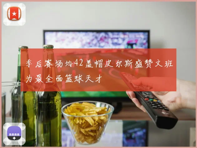 季后赛场均42盖帽皮尔斯盛赞文班为最全面篮球天才