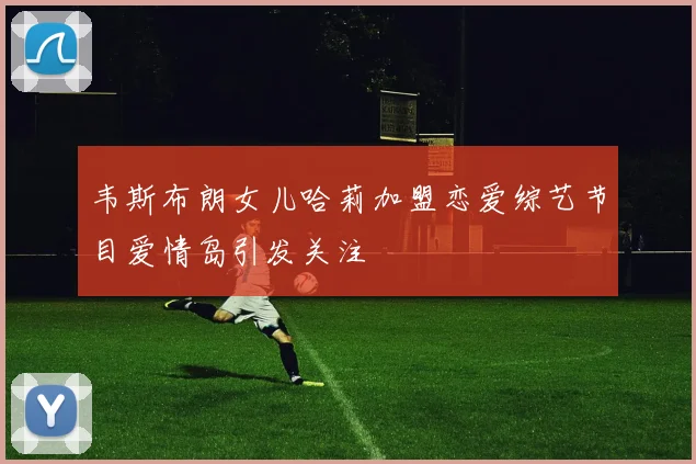 韦斯布朗女儿哈莉加盟恋爱综艺节目爱情岛引发关注