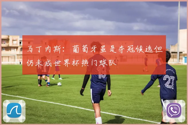 马丁内斯：葡萄牙虽是夺冠候选但仍未成世界杯热门球队
