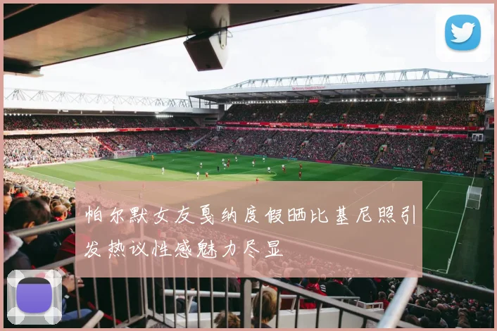 帕尔默女友戛纳度假晒比基尼照引发热议性感魅力尽显