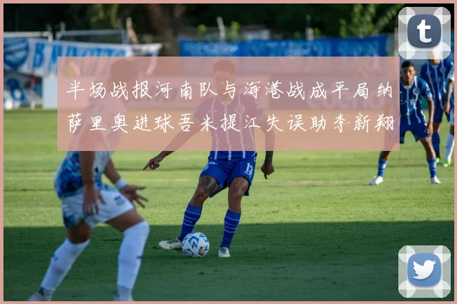 半场战报河南队与海港战成平局纳萨里奥进球吾米提江失误助李新翔扳平