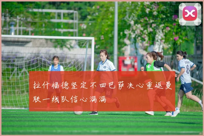 拉什福德坚定不回巴萨决心重返曼联一线队信心满满