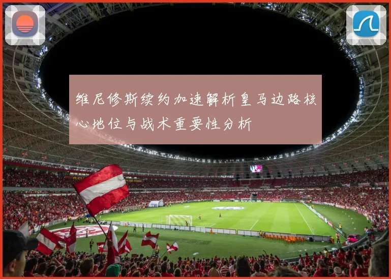 维尼修斯续约加速解析皇马边路核心地位与战术重要性分析
