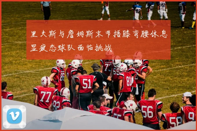 里夫斯与詹姆斯末节捂膝弯腰休息显疲态球队面临挑战