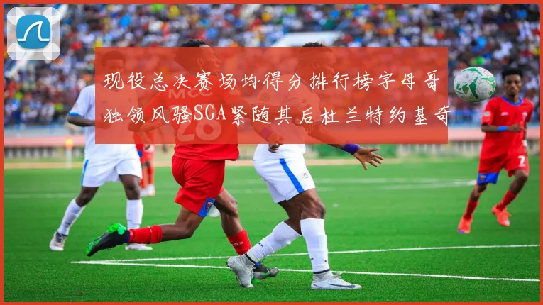 现役总决赛场均得分排行榜字母哥独领风骚SGA紧随其后杜兰特约基奇东契奇争夺第三